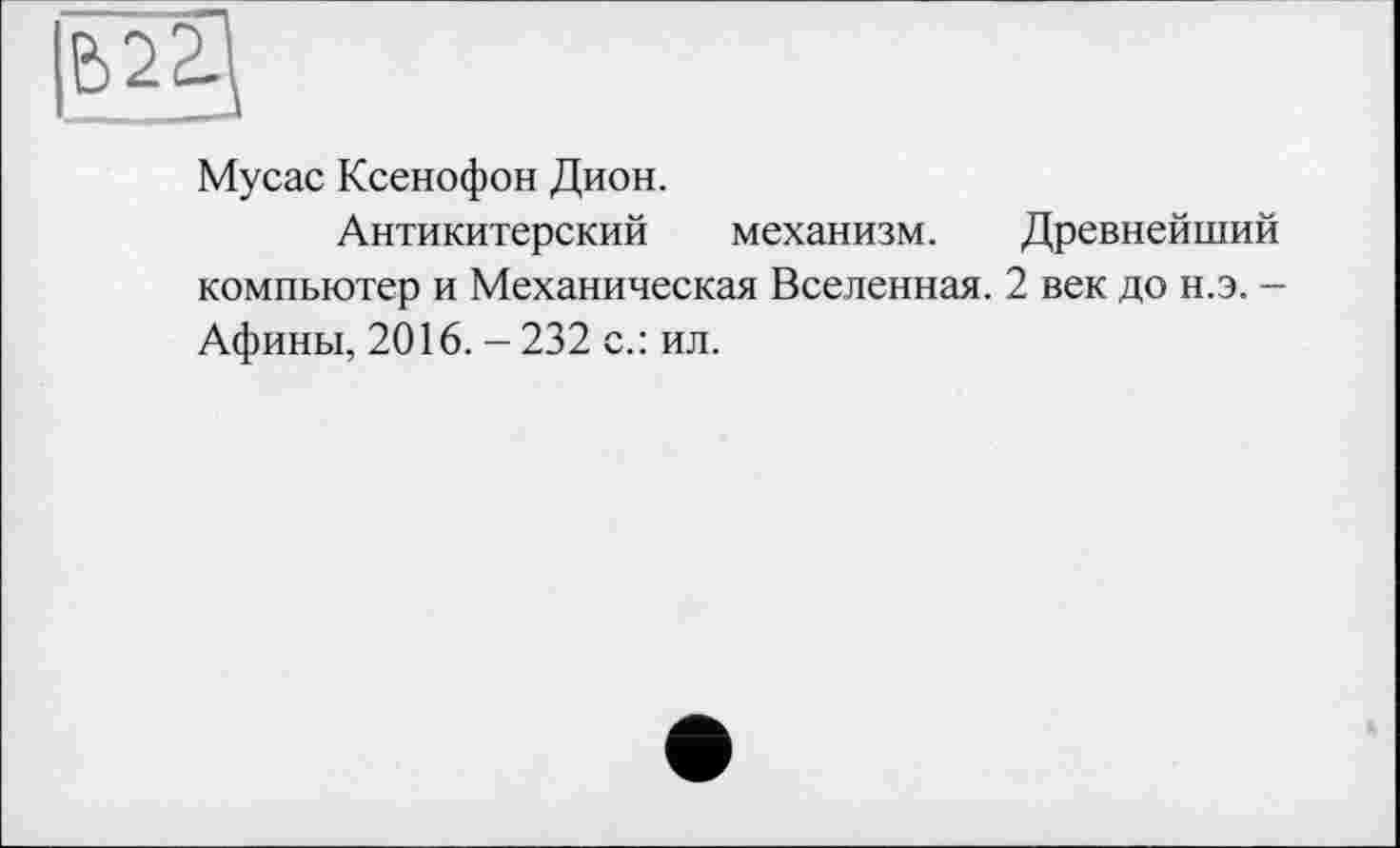 ﻿Мусас Ксенофон Дион.
Антикитерский механизм. Древнейший компьютер и Механическая Вселенная. 2 век до н.э. -Афины, 2016. - 232 с.: ил.